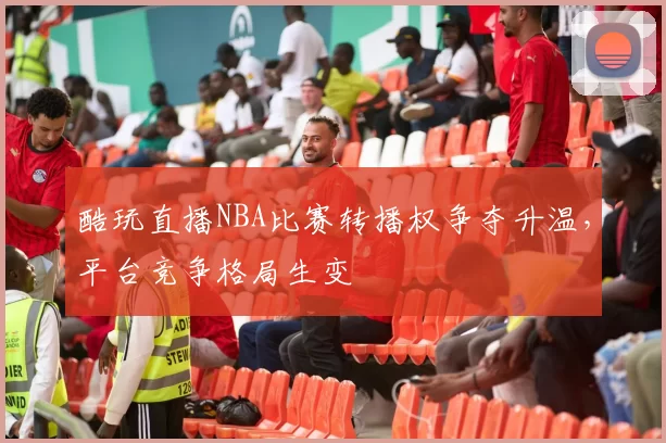 酷玩直播NBA比赛转播权争夺升温，平台竞争格局生变