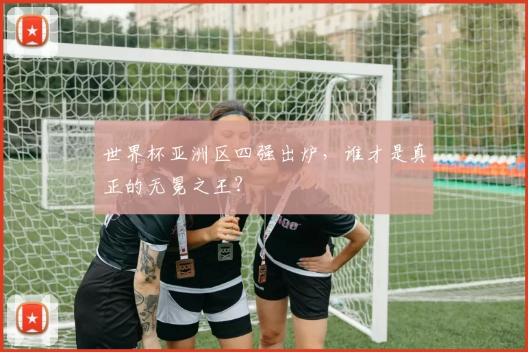世界杯亚洲区四强出炉，谁才是真正的无冕之王？