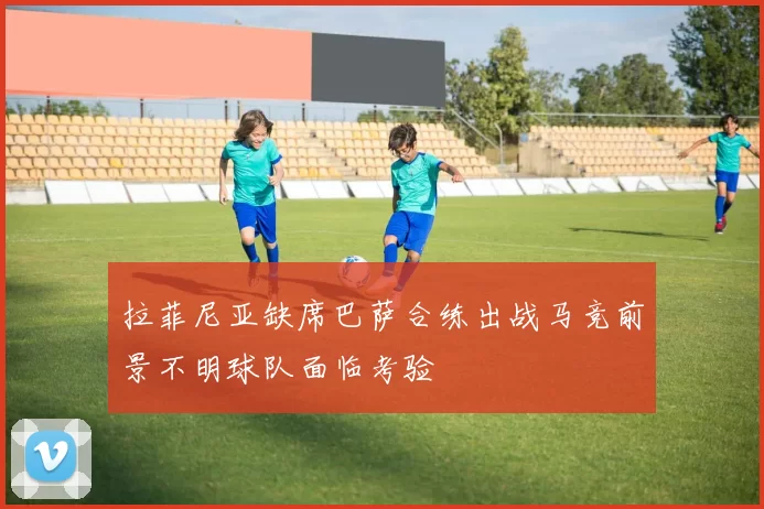 拉菲尼亚缺席巴萨合练出战马竞前景不明球队面临考验