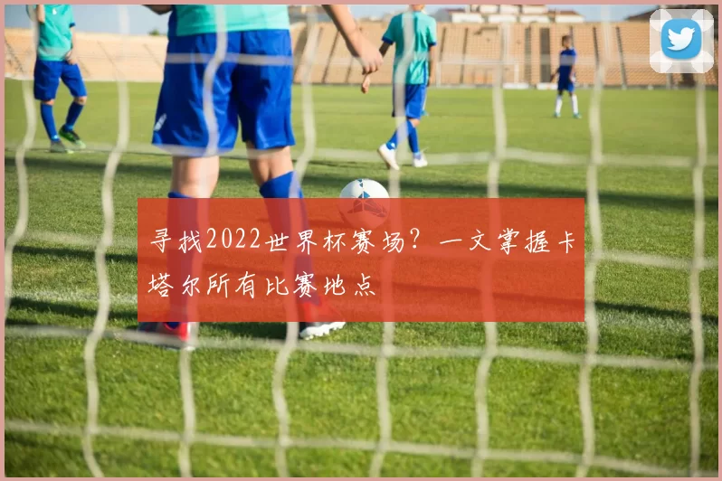 寻找2022世界杯赛场？一文掌握卡塔尔所有比赛地点