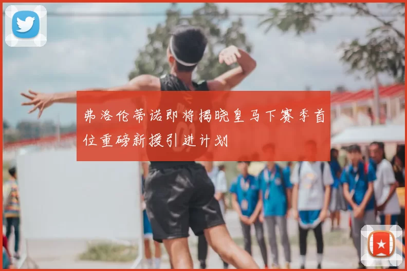 弗洛伦蒂诺即将揭晓皇马下赛季首位重磅新援引进计划