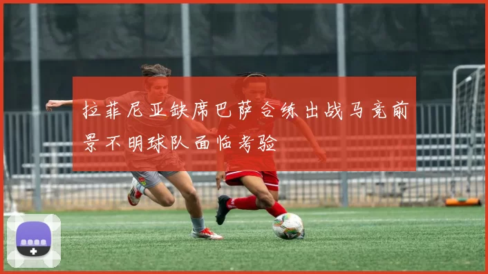 拉菲尼亚缺席巴萨合练出战马竞前景不明球队面临考验