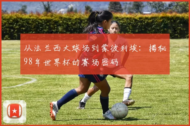 从法兰西大球场到蒙彼利埃：揭秘98年世界杯的赛场密码