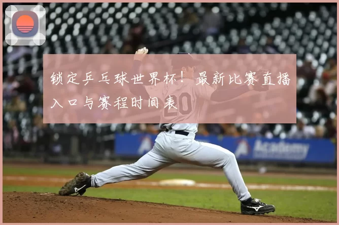 锁定乒乓球世界杯!最新比赛直播入口与赛程时间表