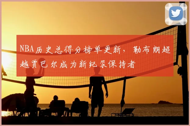 NBA历史总得分榜单更新，勒布朗超越贾巴尔成为新纪录保持者
