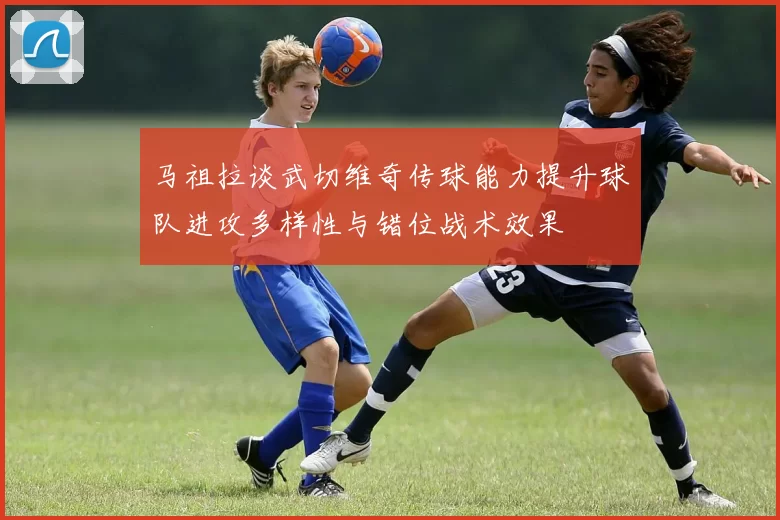 马祖拉谈武切维奇传球能力提升球队进攻多样性与错位战术效果