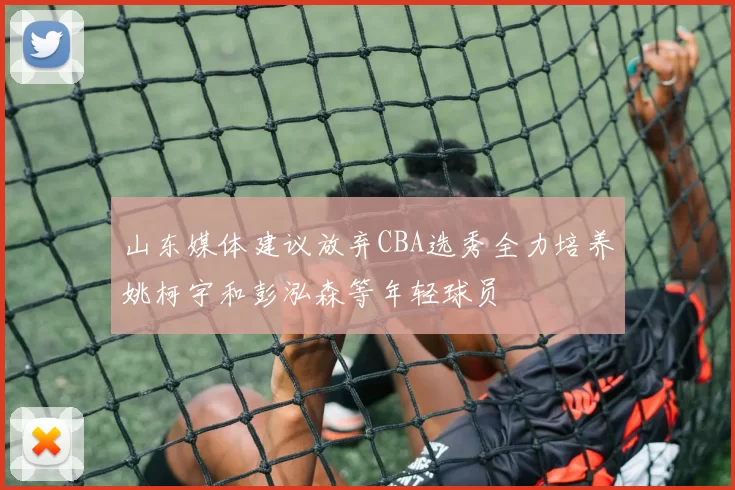 山东媒体建议放弃CBA选秀全力培养姚柯宇和彭泓森等年轻球员