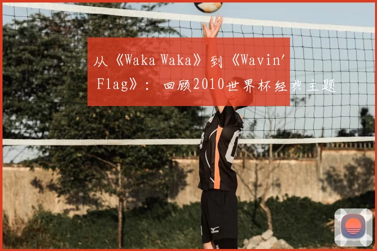 从《Waka Waka》到《Wavin' Flag》:回顾2010世界杯经典主题旋律